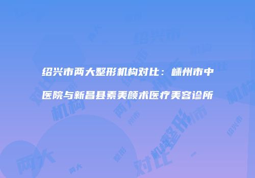 绍兴市两大整形机构对比：嵊州市中医院与新昌县素美颜术医疗美容诊所