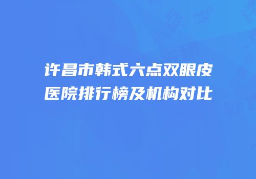 许昌市韩式六点双眼皮医院排行榜及机构对比
