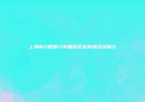 上海市O型腿八字腿矫正医院排名及简介