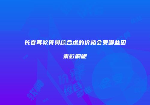 长春耳软骨鼻综合术的价格会受哪些因素影响呢