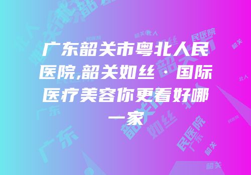 广东韶关市粤北人民医院,韶关如丝·国际医疗美容你更看好哪一家