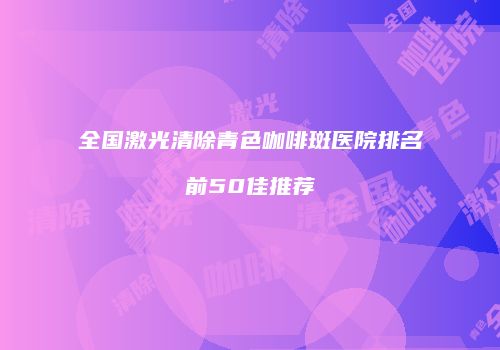 全国激光清除青色咖啡斑医院排名前50佳推荐