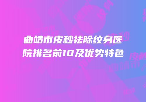 曲靖市皮秒祛除纹身医院排名前10及优势特色