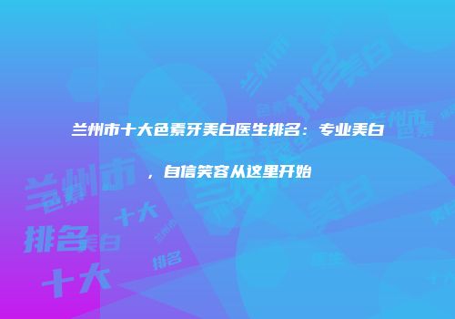 兰州市十大色素牙美白医生排名：专业美白，自信笑容从这里开始