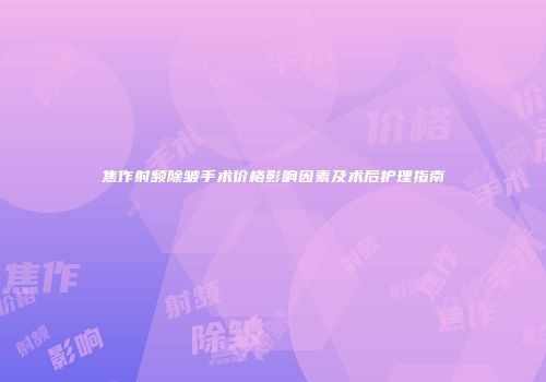 焦作射频除皱手术价格影响因素及术后护理指南