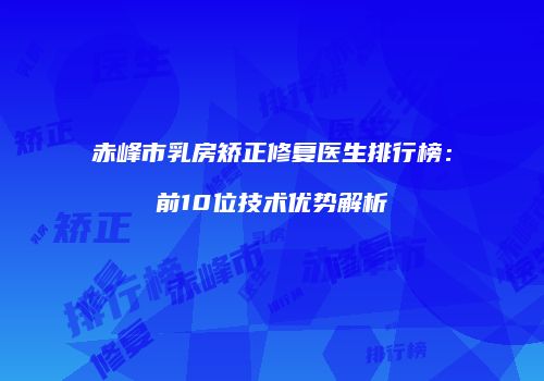 赤峰市乳房矫正修复医生排行榜：前10位技术优势解析