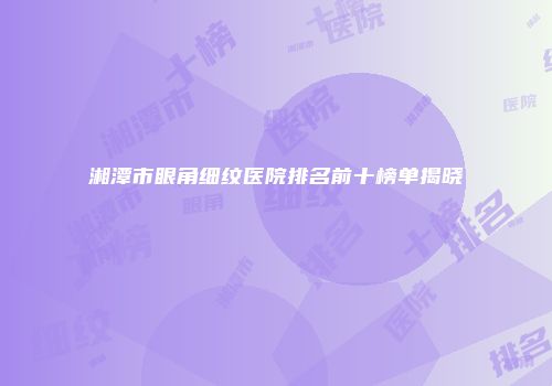 湘潭市眼角细纹医院排名前十榜单揭晓
