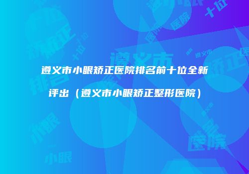 遵义市小眼矫正医院排名前十位全新评出（遵义市小眼矫正整形医院）