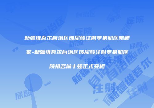 新疆维吾尔自治区玻尿酸注射苹果肌医院哪家-新疆维吾尔自治区玻尿酸注射苹果肌医院排名前十强正式亮相