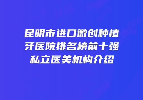 昆明市进口微创种植牙医院排名榜前十强私立医美机构介绍