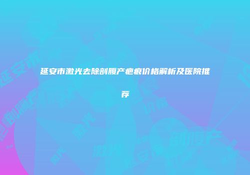 延安市激光去除剖腹产疤痕价格解析及医院推荐