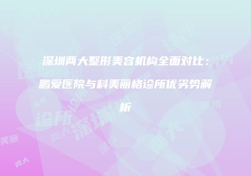 深圳两大整形美容机构全面对比：鹏爱医院与科美丽格诊所优劣势解析