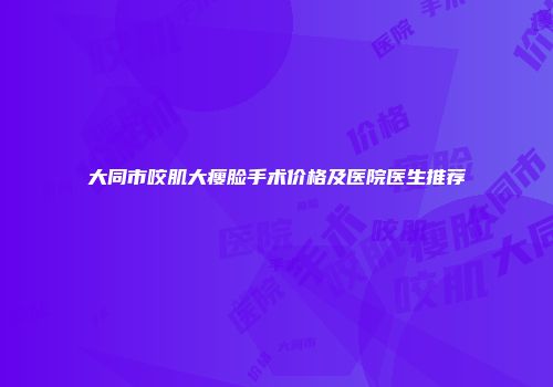 大同市咬肌大瘦脸手术价格及医院医生推荐