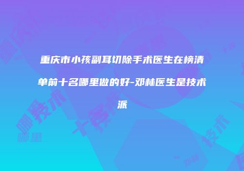 重庆市小孩副耳切除手术医生在榜清单前十名哪里做的好-邓林医生是技术派