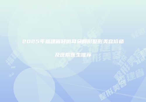 2025年福建省轻微耳朵畸形整形美容价格及医院医生推荐