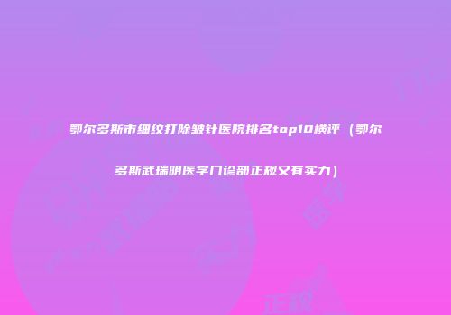 鄂尔多斯市细纹打除皱针医院排名top10横评（鄂尔多斯武瑞明医学门诊部正规又有实力）