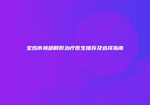 宝鸡市鼻部畸形治疗医生推荐及选择指南