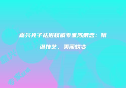 嘉兴光子祛斑权威专家陈荣忠：精湛技艺，美丽蜕变