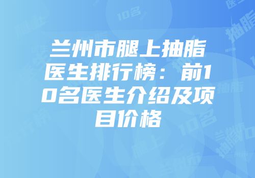 兰州市腿上抽脂医生排行榜：前10名医生介绍及项目价格