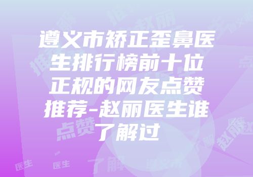 遵义市矫正歪鼻医生排行榜前十位正规的网友点赞推荐-赵丽医生谁了解过