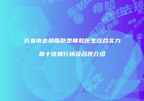 长春市去颊脂肪垫瘦脸医生综合实力前十佳排行榜及名医介绍