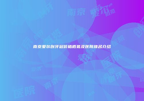 南京爱尔创牙冠价格概览及医院排名介绍