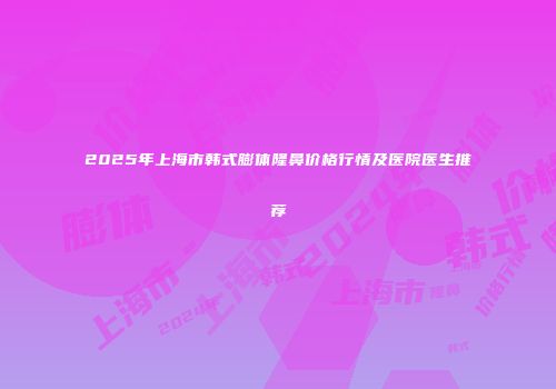 2025年上海市韩式膨体隆鼻价格行情及医院医生推荐