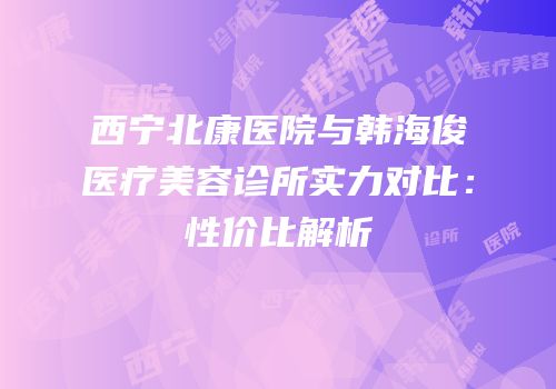 西宁北康医院与韩海俊医疗美容诊所实力对比：性价比解析