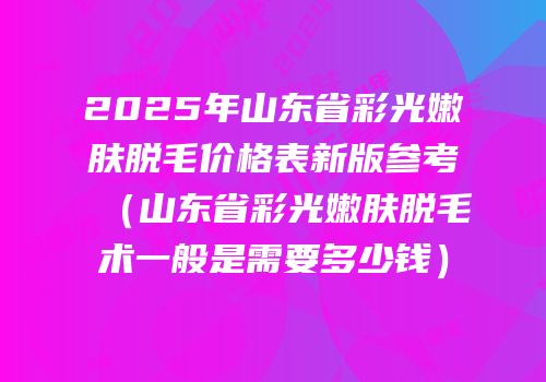 2025年山东省彩光嫩肤脱毛价格表新版参考（山东省彩光嫩肤脱毛术一般是需要多少钱）