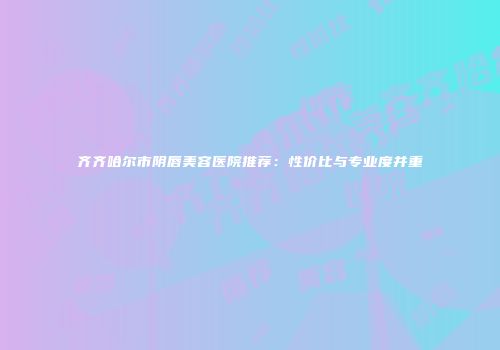 齐齐哈尔市阴唇美容医院推荐：性价比与专业度并重