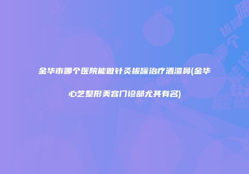 金华市哪个医院能做针灸拔罐治疗酒渣鼻(金华心艺整形美容门诊部尤其有名)
