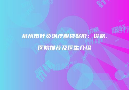 泉州市针灸治疗眼袋整形：价格、医院推荐及医生介绍
