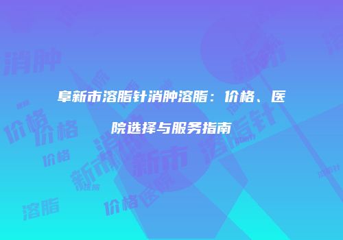 阜新市溶脂针消肿溶脂：价格、医院选择与服务指南