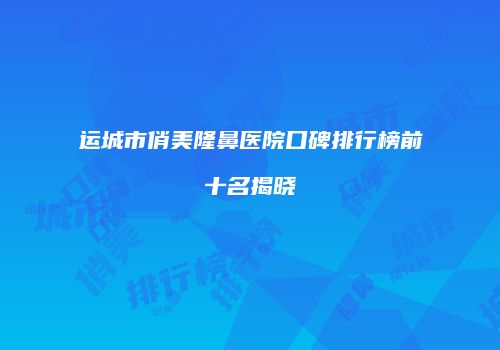运城市俏美隆鼻医院口碑排行榜前十名揭晓