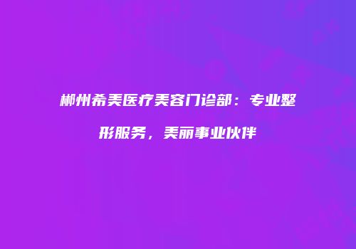 郴州希美医疗美容门诊部：专业整形服务，美丽事业伙伴