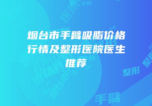 烟台市手臂吸脂价格行情及整形医院医生推荐