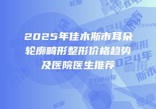 2025年佳木斯市耳朵轮廓畸形整形价格趋势及医院医生推荐
