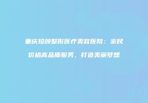 重庆珍颜整形医疗美容医院：亲民价格高品质服务，打造美丽梦想