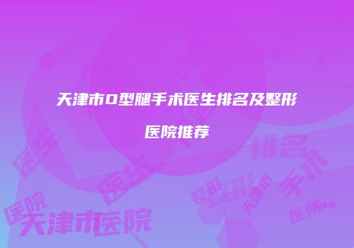 天津市O型腿手术医生排名及整形医院推荐