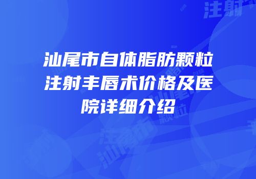 汕尾市自体脂肪颗粒注射丰唇术价格及医院详细介绍
