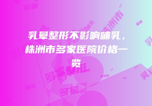 乳晕整形不影响哺乳，株洲市多家医院价格一览