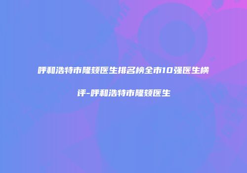 呼和浩特市隆颏医生排名榜全市10强医生横评-呼和浩特市隆颏医生