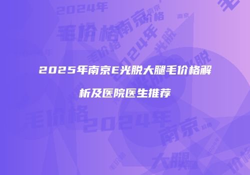 2025年南京E光脱大腿毛价格解析及医院医生推荐