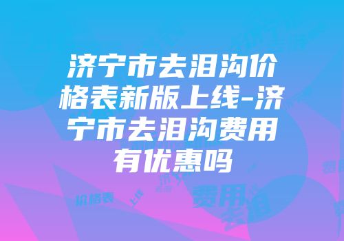 济宁市去泪沟价格表新版上线-济宁市去泪沟费用有优惠吗