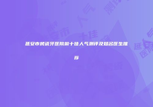 延安市烤瓷牙医院前十佳人气测评及知名医生推荐