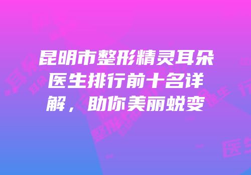 昆明市整形精灵耳朵医生排行前十名详解，助你美丽蜕变
