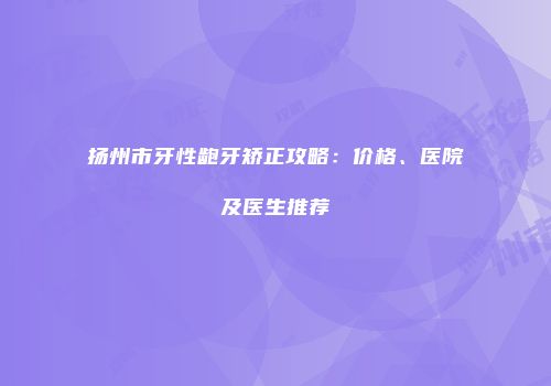 扬州市牙性龅牙矫正攻略：价格、医院及医生推荐
