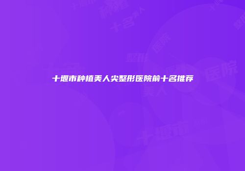 十堰市种植美人尖整形医院前十名推荐