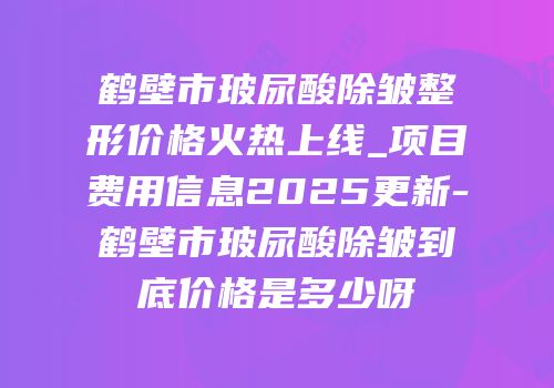 鹤壁市玻尿酸除皱整形价格火热上线_项目费用信息2025更新-鹤壁市玻尿酸除皱到底价格是多少呀