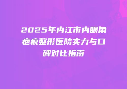 2025年内江市内眼角疤痕整形医院实力与口碑对比指南